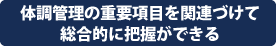 体調管理の重要項目を関連づけて総合的に把握ができる