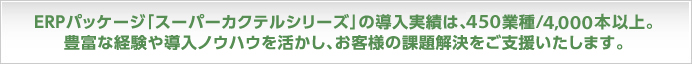 ERPパッケージ｢スーパーカクテルシリーズ｣の導入実績は、450業種/4,000本以上。豊富な経験や導入ノウハウを活かし、お客様の課題解決をご支援します。